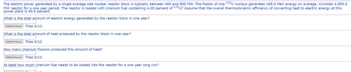 The electric power generated by a single average size nuclear reactor block is typically between 400 and 800 MW. The fission of one 235 U nucleus generates 185.0 MeV energy on average. Consider a 800.0
MW reactor for a one year period. The reactor is loaded with Uranium fuel containing 4.00 percent of 235U? Assume that the overall thermodynamic efficiency of converting heat to electric energy at this
power plant is 40.0 percent.
What is the total amount of electric energy generated by the reactor block in one year?
Submit Answer Tries 0/12
What is the total amount of heat produced by the reactor block in one year?
Submit Answer Tries 0/12
How many Uranium fissions produced this amount of heat?
Submit Answer Tries 0/12
At least how much Uranium fuel needs to be loaded into the reactor for a one year long run?