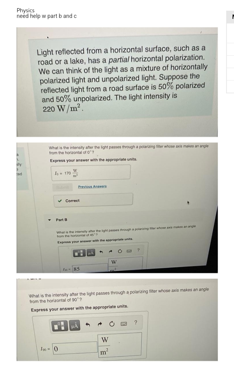 Physics
need help w part b and c
Light reflected from a horizontal surface, such as a
road or a lake, has a partial horizontal polarization.
We can think of the light as a mixture of horizontally
polarized light and unpolarized light. Suppose the
reflected light from a road surface is 50% polarized
and 50% unpolarized. The light intensity is
220 W/m².
What is the intensity after the light passes through a polarizing filter whose axis makes an angle
from the horizontal of 0°?
Express your answer with the appropriate units.
Io = 170
W
m²
Previous Answers
✓ Correct
Part B
What is the intensity after the light passes through a polarizing filter whose axis makes an angle
from the horizontal of 45°?
Express your answer with the appropriate units.
H HA
4
d
C
DPC
W
I-85
What is the intensity after the light passes through a polarizing filter whose axis makes an angle
from the horizontal of 90°?
Express your answer with the appropriate units.
LON
?
Ti
HA
W
m²
a
ally
ted
1900