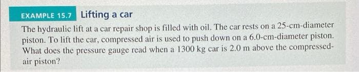 EXAMPLE 15.7 Lifting a car
The hydraulic lift at a car repair shop is filled with oil. The car rests on a 25-cm-diameter
piston. To lift the car, compressed air is used to push down on a 6.0-cm-diameter piston.
What does the pressure gauge read when a 1300 kg car is 2.0 m above the compressed-
air piston?