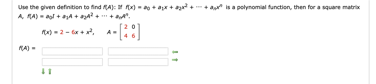 Use the given definition to find f(A): If f(x)
A, f(A) = aoI + a¡A + a¿A² +
ao + a1x + a2x² +
+ anxn is a polynomial function, then for a square matrix
•..
+ anA".
...
2 0
f(x) = 2 – 6x + x²,
A =
4
f(A) =
