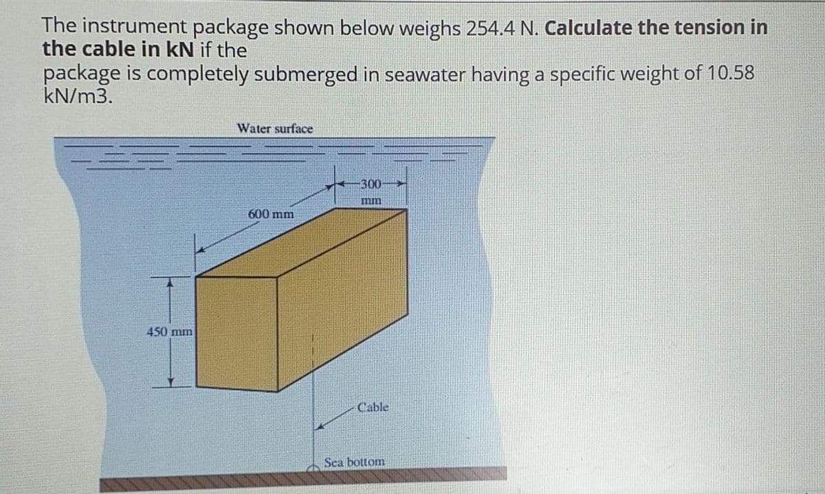 The instrument package shown below weighs 254.4 N. Calculate the tension in
the cable in kN if the
package is completely submerged in seawater having a specific weight of 10.58
kN/m3.
Water surface
300-
mm
600mm
450 mm
Cable
Sea bottom
