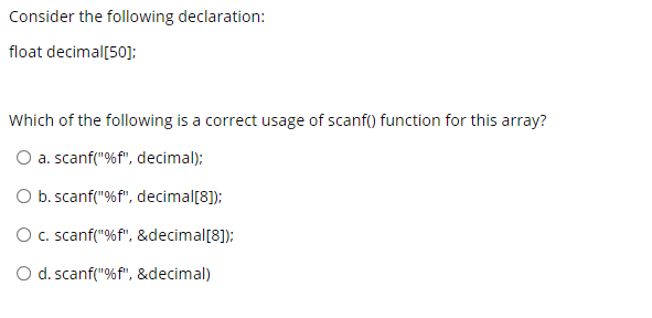 Consider the following declaration:
float decimal[50];
Which of the following is a correct usage of scanf() function for this array?
O a. scanf("%f", decimal);
O b. scanf("%f", decimal[8]);
O c. scanf("%f", &decimal[8]);
O d. scanf("%f", &decimal)
