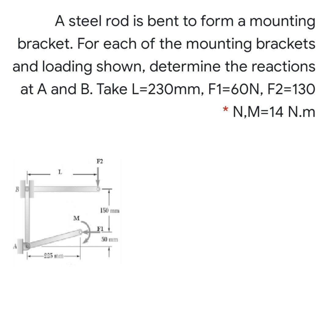 A steel rod is bent to form a mounting
bracket. For each of the mounting brackets
and loading shown, determine the reactions
at A and B. Take L=230mm, F1=60N, F2=130
* N,M=14 N.m
F2
L
B
150 mm
M
F1
50 mm
225 mm
