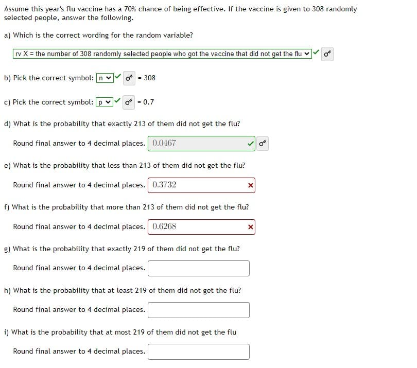 Assume this year's flu vaccine has a 70% chance of being effective. If the vaccine is given to 308 randomly
selected people, answer the following.
a) Which is the correct wording for the random variable?
rv X = the number of 308 randomly selected people who got the vaccine that did not get the flu
b) Pick the correct symbol: n v
o = 308
c) Pick the correct symbol: [p v
o = 0.7
d) What is the probability that exactly 213 of them did not get the flu?
Round final answer to 4 decimal places. 0.0467
e) What is the probability that less than 213 of them did not get the flu?
Round final answer to 4 decimal places. 0.3732
f) What is the probability that more than 213 of them did not get the flu?
Round final answer to 4 decimal places. 0.6268
g) What is the probability that exactly 219 of them did not get the flu?
Round final answer to 4 decimal places.
h) What is the probability that at least 219 of them did not get the flu?
Round final answer to 4 decimal places.
i) What is the probability that at most 219 of them did not get the flu
Round final answer to 4 decimal places.
