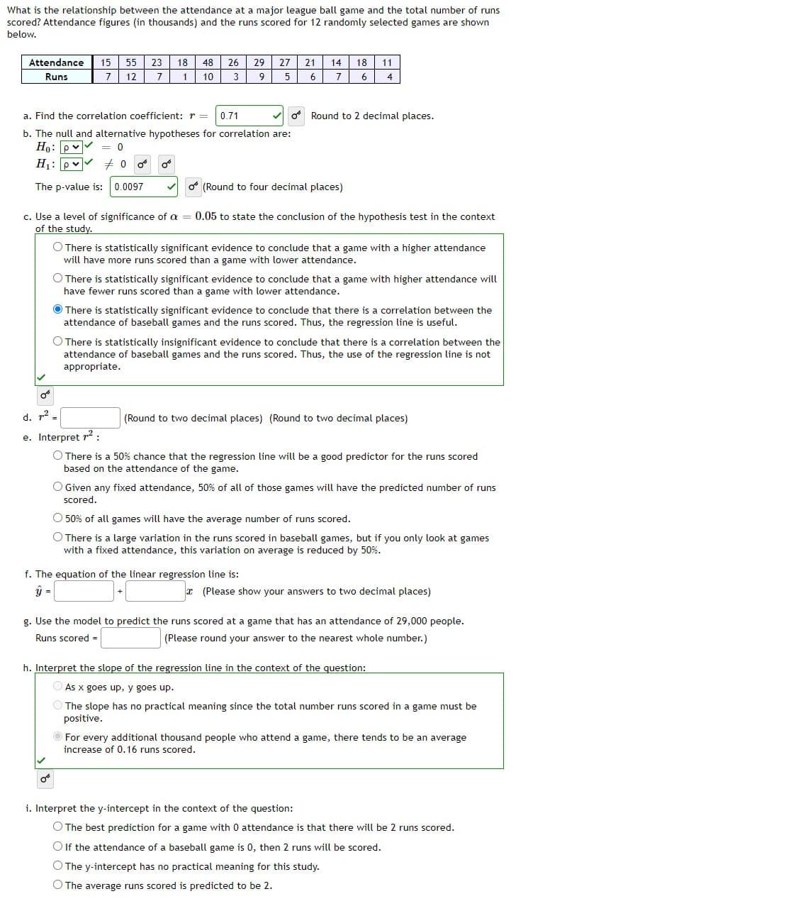 What is the relationship between the attendance at a major league ball game and the total number of runs
scored? Attendance figures (in thousands) and the runs scored for 12 randomly selected games are shown
below.
Attendance
15
55
23
18
48
26
29
27
21
14
18
11
Runs
7
12
7
1
10
3
7
6
4
a. Find the correlation coefficient: r =
0.71
* Round to 2 decimal places.
b. The null and alternative hypotheses for correlation are:
Ho: pv
H1: pv
The p-value is: 0.0097
(Round to four decimal places)
c. Use a level of significance of a
of the study.
0.05 to state the conclusion of the hypothesis test in the context
O There is statistically significant evidence to conclude that a game with a higher attendance
will have more runs scored than a game with lower attendance.
O There is statistically significant evidence to conclude that a game with higher attendance will
have fewer runs scored than a game with lower attendance.
There is statistically significant evidence to conclude that there is a correlation between the
attendance of baseball games and the runs scored. Thus, the regression line is useful.
O There is statistically insignificant evidence to conclude that there is a correlation between the
attendance of baseball games and the runs scored. Thus, the use of the regression line is not
appropriate.
d. 12
(Round to two decimal places) (Round to two decimal places)
e. Interpret r2:
O There is a 50% chance that the regression line will be a good predictor for the runs scored
based on the attendance of the game.
O Given any fixed attendance, 50% of all of those games will have the predicted number of runs
scored.
O 50% of all games will have the average number of runs scored.
O There is a large variation in the runs scored in baseball games, but if you only look at games
with a fixed attendance, this variation on average is reduced by 50%.
f. The equation of the linear regression line is:
y =
x (Please show your answers to two decimal places)
g. Use the model to predict the runs scored at a game that has an attendance of 29,000 people.
Runs scored =
(Please round your answer to the nearest whole number.)
h. Interpret the slope of the regression line in the context of the question:
O As x goes up, y goes up.
The slope has no practical meaning since the total number runs scored in a game must be
positive.
OFor every additional thousand people who attend a game, there tends to be an average
increase of 0.16 runs scored.
i. Interpret the y-intercept in the context of the question:
O The best prediction for a game with 0 attendance is that there will be 2 runs scored.
O If the attendance of a baseball game is 0, then 2 runs will be scored.
O The y-intercept has no practical meaning for this study.
O The average runs scored is predicted to be 2.
