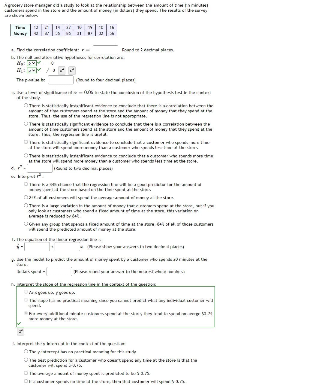 A grocery store manager did a study to look at the relationship between the amount of time (in minutes)
customers spend in the store and the amount of money (in dollars) they spend. The results of the survey
are shown below,
Time
12
21
14
27
10
19
10
16
Money
42
87
56
86
31
87
32
56
a. Find the correlation coefficient: r =
Round to 2 decimal places.
b. The null and alternative hypotheses for correlation are:
Ho: pv
= 0
H1: pv 7 0 o
The p-value is:
(Round to four decimal places)
c. Use a level of significance of a = 0.05 to state the conclusion of the hypothesis test in the context
of the study.
O There is statistically insignificant evidence to conclude that there is a correlation between the
amount of time customers spend at the store and the amount of money that they spend at the
store. Thus, the use of the regression line is not appropriate.
O There is statistically significant evidence to conclude that there is a correlation between the
amount of time customers spend at the store and the amount of money that they spend at the
store. Thus, the regression line is useful.
O There is statistically significant evidence to conclude that a customer who spends more time
at the store will spend more money than a customer who spends less time at the store.
O There is statistically insignificant evidence to conclude that a customer who spends more time
at the store will spend more money than a customer who spends less time at the store.
d. p2
(Round to two decimal places)
e. Interpret r:
O There is a 84% chance that the regression line will be a good predictor for the amount of
money spent at the store based on the time spent at the store.
O 84% of all customers will spend the average amount of money at the store.
O There is a large variation in the amount of money that customers spend at the store, but if you
only look at customers who spend
fixed amount of time at the store, this variation on
average is reduced by 84%.
O Given any group that spends a fixed amount of time at the store, 84% of all of those customers
will spend the predicted amount of money at the store.
f. The equation of the linear regression line is:
x (Please show your answers to two decimal places)
g. Use the model to predict the amount of money spent by a customer who spends 20 minutes at the
store.
Dollars spent =
(Please round your answer to the nearest whole number.)
h. Interpret the slope of the regression line in the context of the question:
As x goes up, y goes up.
The slope has no practical meaning since you cannot predict what any individual customer will
spend.
For every additional minute customers spend at the store, they tend to spend on averge $3.74
more money at the store.
i. Interpret the y-intercept in the context of the question:
O The y-intercept has no practical meaning for this study.
O The best prediction for a customer who doesn't spend any time at the store is that the
customer will spend $-0.75.
O The average amount of money spent is predicted to be S-0.75.
O If a customer spends no time at the store, then that customer will spend S-0.75.
