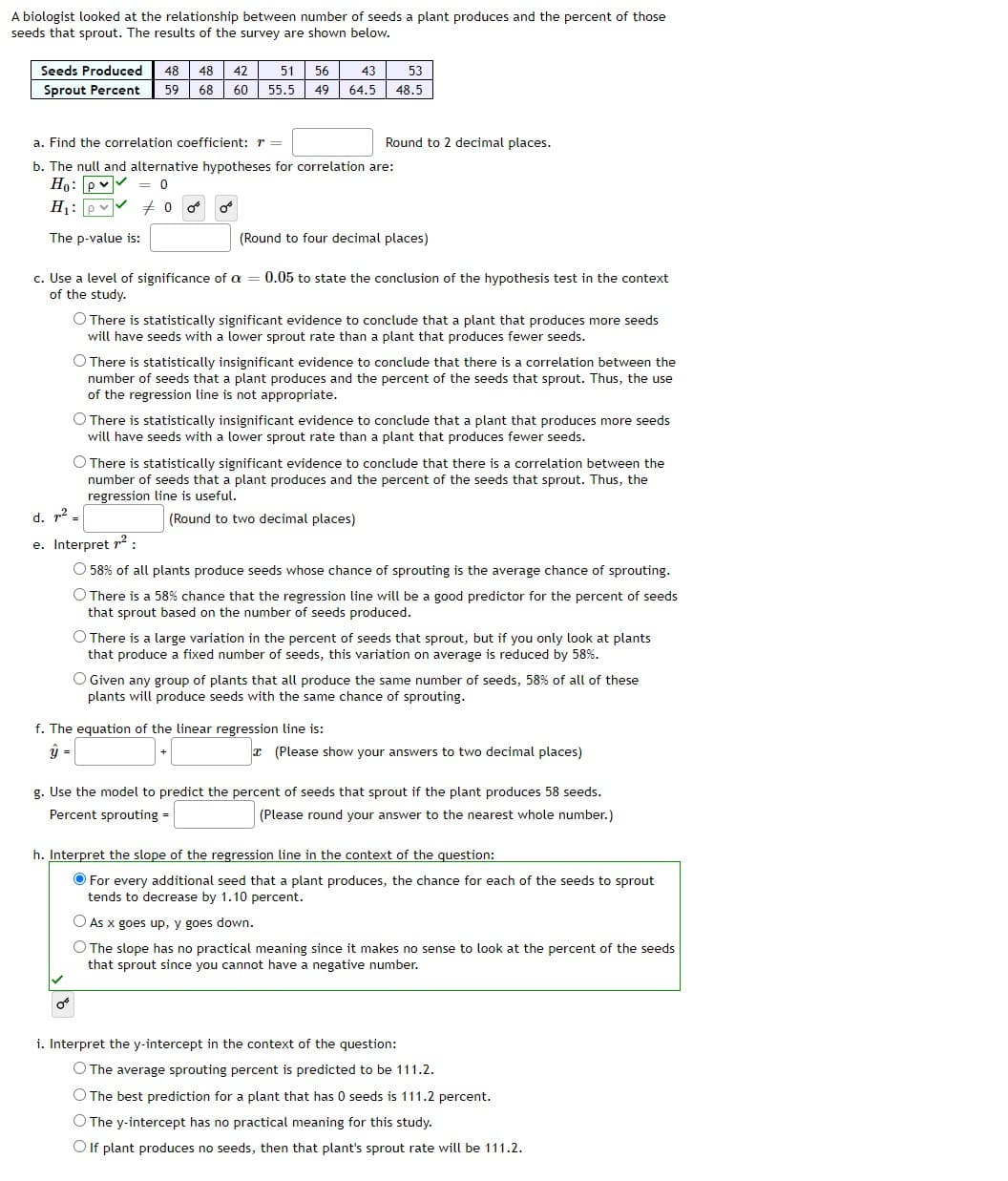 A biologist looked at the relationship between number of seeds a plant produces and the percent of those
seeds that sprout. The results of the survey are shown below.
Seeds Produced
48
48
42
51
56
43
53
Sprout Percent
59
68
60
55.5
49
64.5
48.5
a. Find the correlation coefficient: r =
Round to 2 decimal places.
b. The null and alternative hypotheses for correlation are:
Ho: pv
H1: pv
= 0
The p-value is:
(Round to four decimal places)
c. Use a level of significance of a = 0.05 to state the conclusion of the hypothesis test in the context
of the study.
O There is statistically significant evidence to conclude that a plant that produces more seeds
will have seeds with a lower sprout rate than a plant that produces fewer seeds.
O There is statistically insignificant evidence to conclude that there is a correlation between the
number of seeds that a plant produces and the percent of the seeds that sprout. Thus, the use
of the regression line is not appropriate.
O There is statistically insignificant evidence to conclude that a plant that produces more seeds
will have seeds with a lower sprout rate than a plant that produces fewer seeds.
O There is statistically significant evidence to conclude that there is a correlation between the
number of seeds that a plant produces and the percent of the seeds that sprout. Thus, the
regression line is useful.
d. r2.
(Round to two decimal places)
e. Interpret r2:
O 58% of all plants produce seeds whose chance of sprouting is the average chance of sprouting.
O There is a 58% chance that the regression line will be a good predictor for the percent of seeds
that sprout based on the number of seeds produced.
O There is a large variation in the percent of seeds that sprout, but if you only look at plants
that produce a fixed number of seeds, this variation on average is reduced by 58%.
O Given any group of plants that all produce the same number of seeds, 58% of all of these
plants will produce seeds with the same chance of sprouting.
f. The equation of the linear regression line is:
=
(Please show your answers to two decimal places)
g. Use the model to predict the percent of seeds that sprout if the plant produces 58 seeds.
Percent sprouting =
(Please round your answer to the nearest whole number.)
h. Interpret the slope of the regression line in the context of the question:
O For every additional seed that a plant produces, the chance for each of the seeds to sprout
tends to decrease by 1.10 percent.
O As x goes up, y goes down.
O The slope has no practical meaning since it makes no sense to look at the percent of the seeds
that sprout since you cannot have a negative number.
i. Interpret the y-intercept in the context of the question:
O The average sprouting percent is predicted to be 111.2.
O The best prediction for a plant that has 0 seeds is 111.2 percent.
O The y-intercept has no practical meaning for this study.
O If plant produces no seeds, then that plant's sprout rate will be 111.2.
