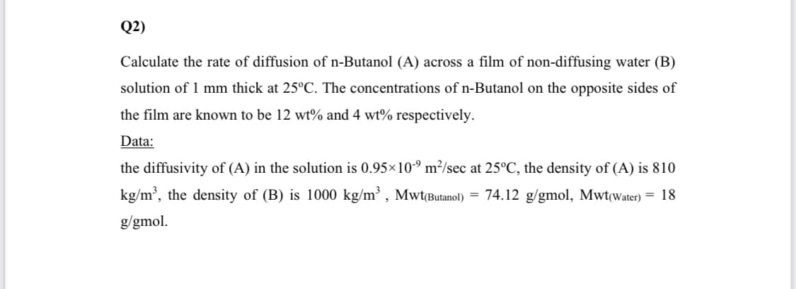 Q2)
Calculate the rate of diffusion of n-Butanol (A) across a film of non-diffusing water (B)
solution of 1 mm thick at 25°C. The concentrations of n-Butanol on the opposite sides of
the film are known to be 12 wt% and 4 wt% respectively.
Data:
the diffusivity of (A) in the solution is 0.95×10-º m²/sec at 25°C, the density of (A) is 810
kg/m', the density of (B) is 1000 kg/m³ , MwtButanol)
= 74.12 g/gmol, Mwt(water) = 18
g/gmol.
