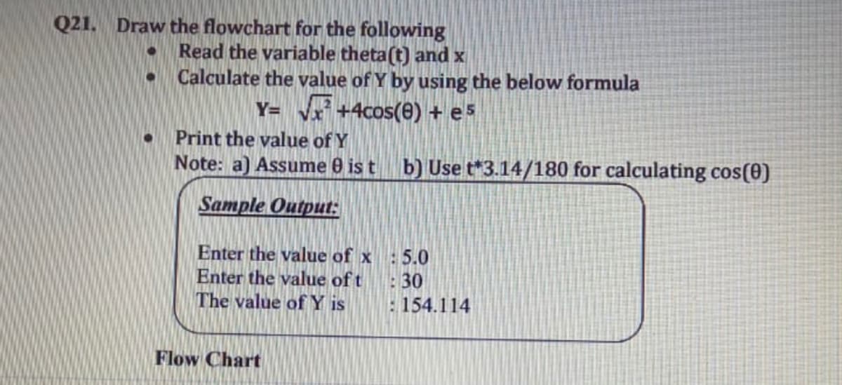 Q21. Draw the flowchart for the following
Read the variable theta(t) and x
Calculate the value of Y by using the below formula
Y= x +4cos(e) + e5
Print the value of Y
Note: a) Assume 0 is t b) Use t*3.14/180 for calculating cos(0)
Sample Output:
Enter the value of x
Enter the value of t
The value of Y is
:5.0
30
: 154.114
Flow Chart
