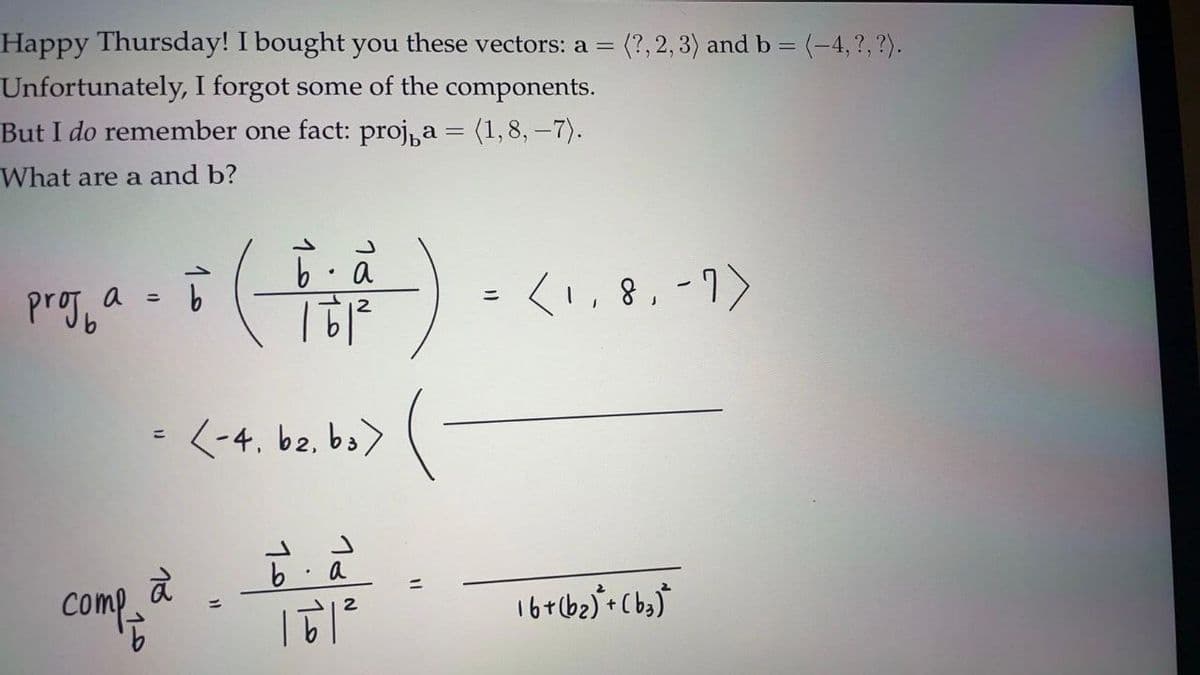 Happy Thursday! I bought you these vectors: a =
Unfortunately, I forgot some of the components.
But I do remember one fact: proj,a = (1,8, –7).
(?, 2, 3) and b = (-4,?, ?).
What are a and b?
b. a
proj, a
<i,8,-1>
ニ
く-4. b2. bs>
a
Comp a
9,
