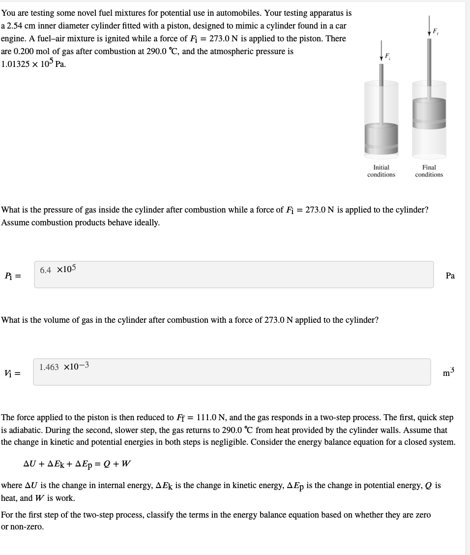 You are testing some novel fuel mixtures for potential use in automobiles. Your testing apparatus is
a 2.54 cm inner diameter cylinder fitted with a piston, designed to mimic a cylinder found in a car
engine. A fuel-air mixture is ignited while a force of F = 273.0 N is applied to the piston. There
are 0.200 mol of gas after combustion at 290.0 °C, and the atmospheric pressure is
1.01325 x 105 Pa.
Initial
Final
conditions
conditions
What is the pressure of gas inside the cylinder after combustion while a force of Fj = 273.0 N is applied to the cylinder?
Assume combustion products behave ideally.
6.4 x105
Ра
What is the volume of gas in the cylinder after combustion with a force of 273.0 N applied to the cylinder?
1.463 x10-3
V =
m3
The force applied to the piston is then reduced to Ff = 111.0 N, and the gas responds in a two-step process. The first, quick step
is adiabatic. During the second, slower step, the gas returns
the change in kinetic and potential energies in both steps is negligible. Consider the energy balance equation for a closed system.
290.0 °C from heat provided by the cylinder walls. Assume that
Δυ + ΔΕk + ΔΕ- Q+W
where AU is the change in internal energy, AEk is the change in kinetic energy, AEp is the change in potential energy, Q is
heat, and W is work.
For the first step of the two-step process, classify the terms in the energy balance equation based on whether they are zero
or non-zero.
