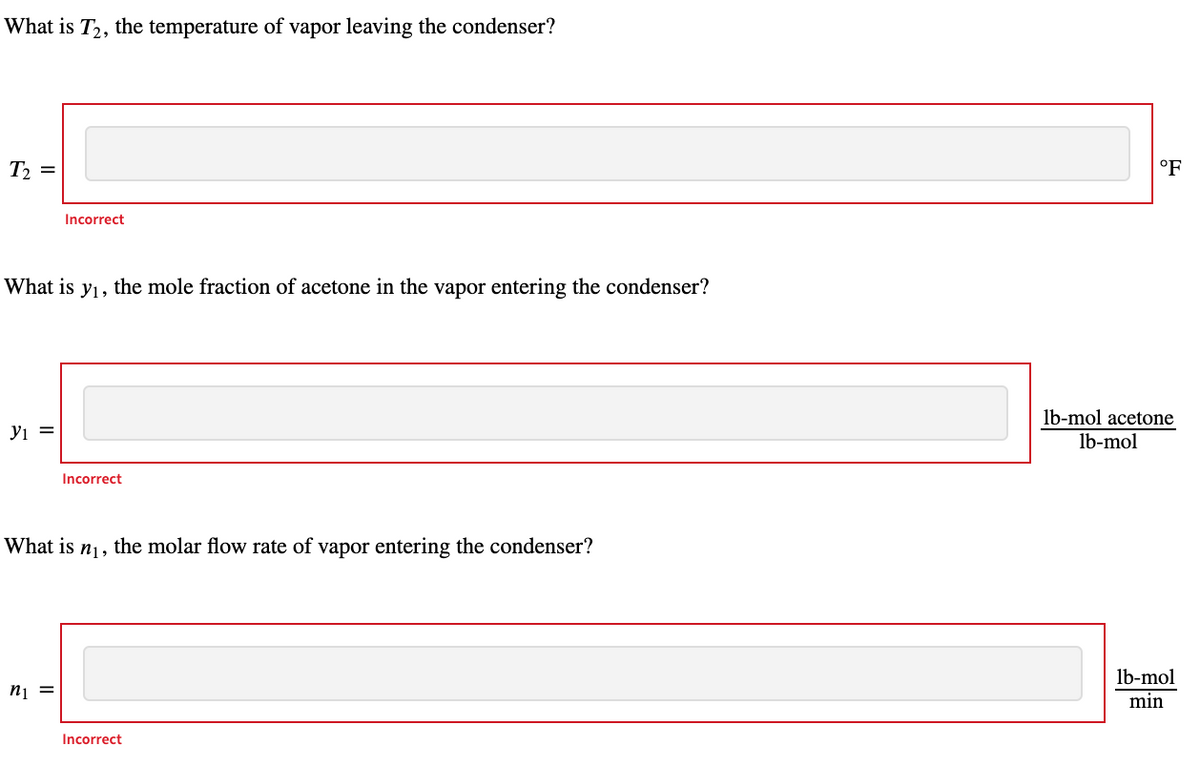 What is T2, the temperature of vapor leaving the condenser?
T2 =
°F
Incorrect
What is
Yı,
the mole fraction of acetone in the vapor entering the condenser?
lb-mol acetone
yi =
mol
Incorrect
What is nj, the molar flow rate of vapor entering the condenser?
lb-mol
nį =
min
Incorrect
