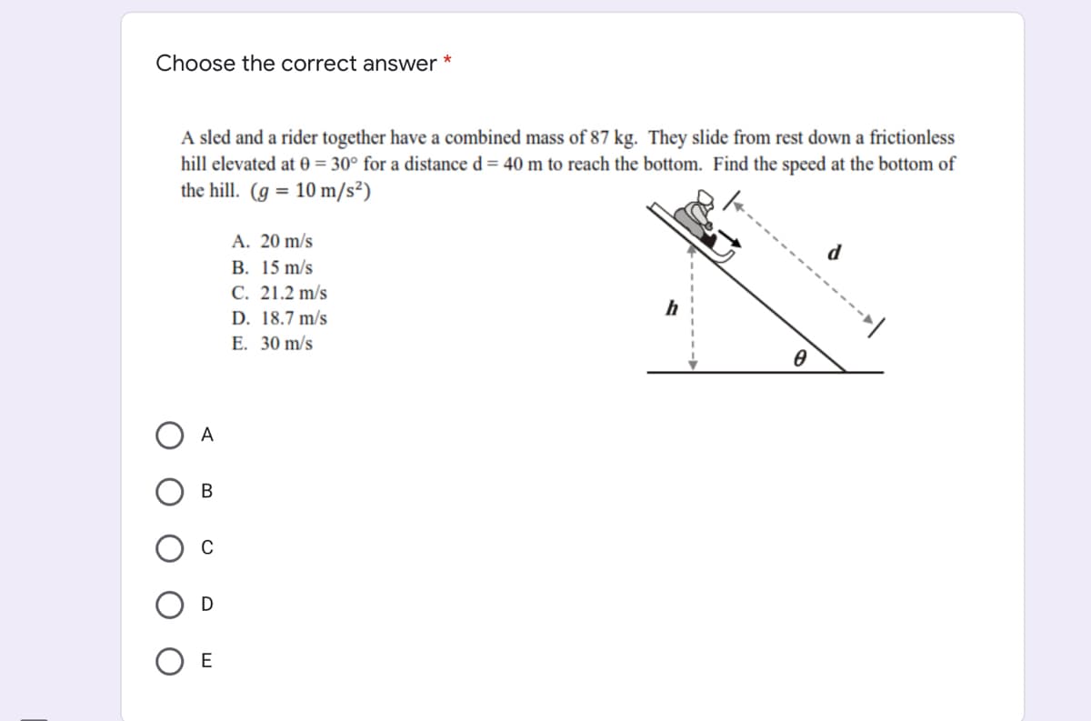Choose the correct answer *
A sled and a rider together have a combined mass of 87 kg. They slide from rest down a frictionless
hill elevated at 0 = 30° for a distance d= 40 m to reach the bottom. Find the speed at the bottom of
the hill. (g = 10 m/s²)
%3D
A. 20 m/s
В. 15 m/s
С. 21.2 m/s
h
D. 18.7 m/s
E. 30 m/s
А
В
D
O E
