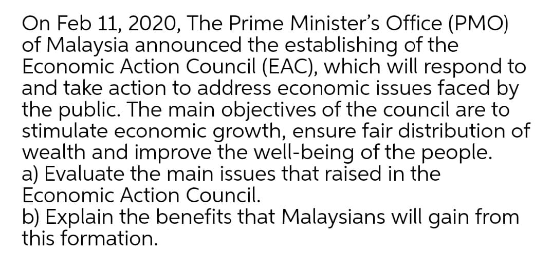 On Feb 11, 2020, The Prime Minister's Office (PMO)
of Malaysia announced the establishing of the
Economic Action Council (EAC), which will respond to
and take action to address economic issues faced by
the public. The main objectives of the council are to
stimulate economic growth, ensure fair distribution of
wealth and improve the well-being of the people.
a) Evaluate the main issues that raised in the
Economic Action Council.
b) Explain the benefits that Malaysians will gain from
this formation.
