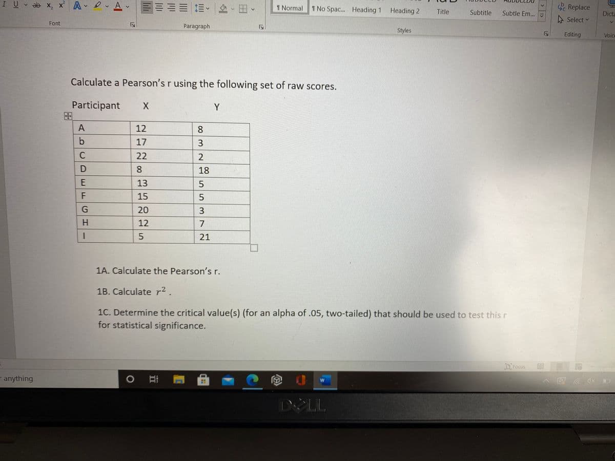 U v ab x, x A Av
三三=|=。、
Sc Replace
1 Normal
I No Spac.. Heading 1
Heading 2
Title
Subtitle
Subtle Em..
Dicta
A Select
v
Font
Paragraph
Styles
Editing
Voice
Calculate a Pearson's r using the following set of raw scores.
Participant
田
Y
A
12
8.
17
C
22
8.
18
13
15
20
12
7
21
1A. Calculate the Pearson's r.
1B. Calculate r² .
1C. Determine the critical value(s) (for an alpha of .05, two-tailed) that should be used to test this r
for statistical significance.
D Focus
r anything
D LL
2.
553
E.
FGH
