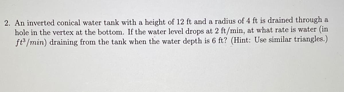 2. An inverted conical water tank with a height of 12 ft and a radius of 4 ft is drained through a
hole in the vertex at the bottom. If the water level drops at 2 ft/min, at what rate is water (in
ft /min) draining from the tank when the water depth is 6 ft? (Hint: Use similar triangles.)
