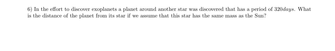 6) In the effort to discover exoplanets a planet around another star was discovered that has a period of 320days. What
is the distance of the planet from its star if we assume that this star has the same mass as the Sun?
