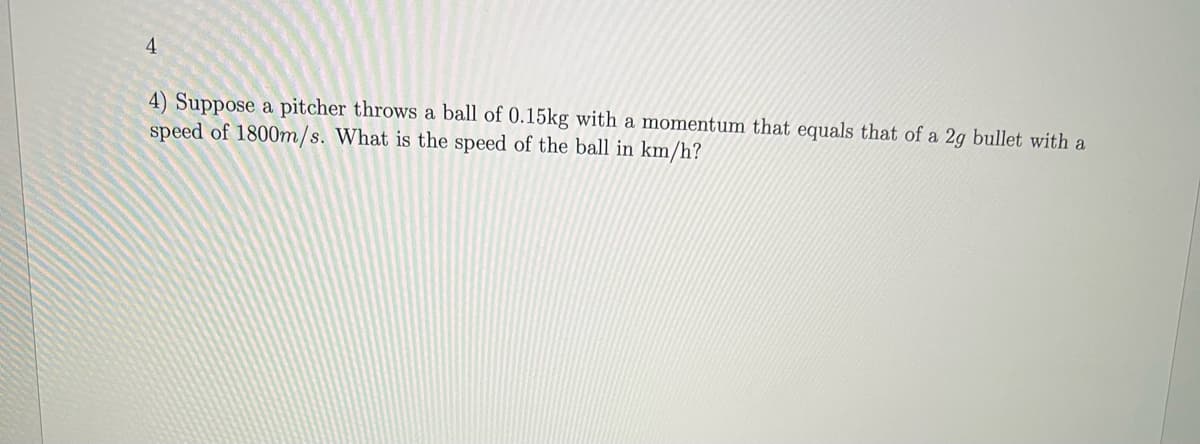 4
4) Suppose a pitcher throws a ball of 0.15kg with a momentum that equals that of a 2g bullet with a
speed of 1800m/s. What is the speed of the ball in km/h?
