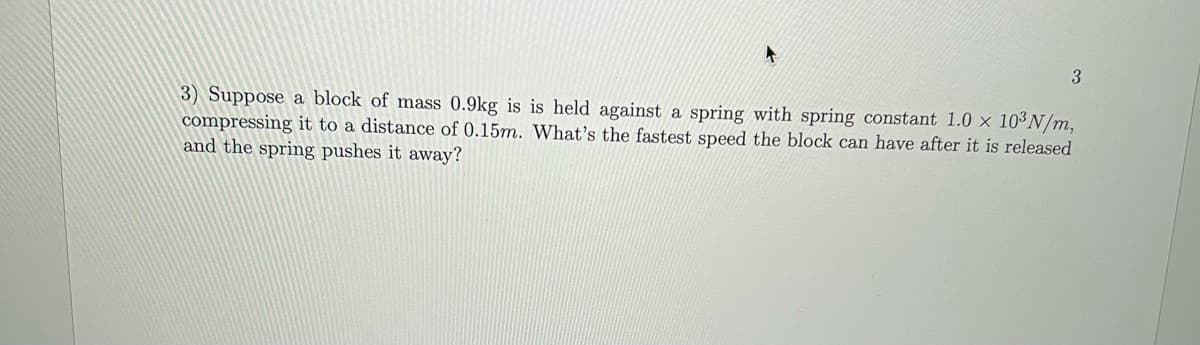 3
3) Suppose a block of mass 0.9kg is is held against a spring with spring constant 1.0 x 103N/m,
compressing it to a distance of 0.15m. What's the fastest speed the block can have after it is released
and the spring pushes it away?
