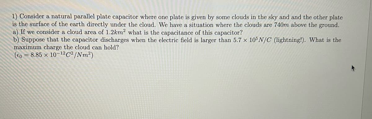 1) Consider a natural parallel plate capacitor where one plate is given by some clouds in the sky and and the other plate
is the surface of the earth directly under the cloud. We have a situation where the clouds are 740m above the ground.
a) If we consider a cloud area of 1.2km2 what is the capacitance of this capacitor?
b) Suppose that the capacitor discharges when the electric field is larger than 5.7 x 105 N/C (lightning!). What is the
maximum charge the cloud can hold?
(EO = 8.85 x 10-12 C²/Nm²)