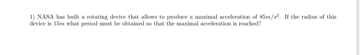 1) NASA has built a rotating device that allows to produce a maximal acceleration of 85m/s2. If the radius of this
device is 15m what period must be obtained so that the maximal acceleration is reached?
