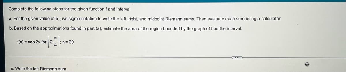 Complete the following steps for the given function f and interval.
a. For the given value of n, use sigma notation to write the left, right, and midpoint Riemann sums. Then evaluate each sum using a calculator.
b. Based on the approximations found in part (a), estimate the area of the region bounded by the graph of f on the interval.
f(x) = cos 2x for 0,-; n=60
a. Write the left Riemann sum.
