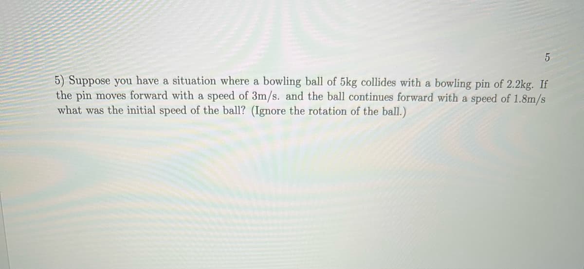 5) Suppose you have a situation where a bowling ball of 5kg collides with a bowling pin of 2.2kg. If
the pin moves forward with a speed of 3m/s. and the ball continues forward with a speed of 1.8m/s
what was the initial speed of the ball? (Ignore the rotation of the ball.)
