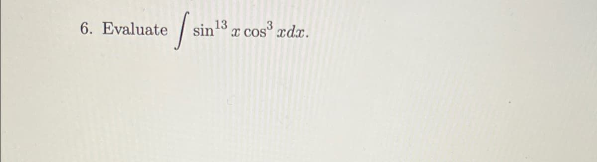 ### Integration Problem

#### Problem Statement:

Evaluate \[ \int \sin^{13}x \cos^{3}x \, dx. \]

This problem involves finding the integral of a function with trigonometric terms raised to different powers. The problem integrates the product of \(\sin\) and \(\cos\) where the sine term is raised to the 13th power, and the cosine term is raised to the 3rd power.

This type of integral falls under the category of trigonometric integrals and might involve techniques such as substitution or using trigonometric identities to simplify the expression before integrating.