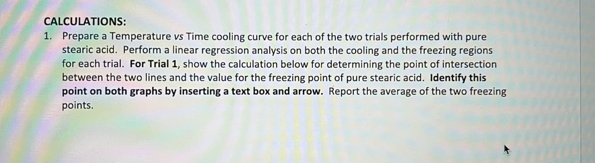 # Calculations:

1. **Prepare a Temperature vs Time Cooling Curve:**
   - Construct a cooling curve for each of the two trials performed with pure stearic acid.
   - Perform a linear regression analysis on both the cooling and the freezing regions for each trial.
   - **For Trial 1:**
     - Show the calculation for determining the point of intersection between the two lines.
     - Identify the value for the freezing point of pure stearic acid.
     - **Identify this point on both graphs** by inserting a text box and arrow.
   - Report the average of the two freezing points. 

**Detailed Graph Explanation**: (Assuming there would be two similar graphs based on the instruction)

- **Temperature vs Time Graph**:
  - **X-Axis**: This represents the time, possibly measured in minutes or seconds.
  - **Y-Axis**: This denotes the temperature, potentially measured in degrees Celsius or Fahrenheit.
  - **Curve Description**: 
     - The graph should show a cooling curve where the temperature of the stearic acid decreases over time.
     - Two distinct regions should be apparent in the cooling curve: a cooling region where temperature drops continuously and a freezing region where temperature remains constant or nearly constant.
  - **Linear Regression Analysis**:
    - Apply linear regression to model the cooling region with a downward-sloping line.
    - Apply another linear regression for the freezing region, which should ideally be a horizontal line if the temperature remains nearly constant.
  - **Point of Intersection**:
    - On Trial 1, calculate where these two lines intersect.
    - This intersection point indicates the freezing point of pure stearic acid for Trial 1.
    - Insert a text box and an arrow on the graph to mark this intersection point clearly.
  - **Averaging**: 
    - Repeat the procedure for the second trial.
    - Report the average of the two freezing points obtained from both trials as the final result.