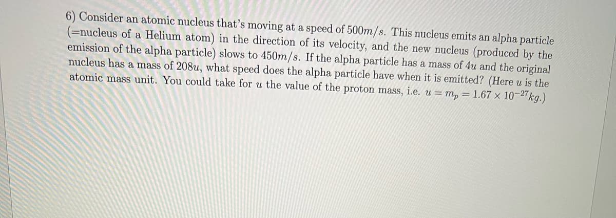 6) Consider an atomic nucleus that's moving at a speed of 500m/s. This nucleus emits an alpha particle
(=nucleus of a Helium atom) in the direction of its velocity, and the new nucleus (produced by the
emission of the alpha particle) slows to 450m/s. If the alpha particle has a mass of 4u and the original
nucleus has a mass of 208u, what speed does the alpha particle have when it is emitted? (Here u is the
atomic mass unit. You could take for u the value of the proton mass, i.e. u= m, = 1.67 × 10-27kg.)
