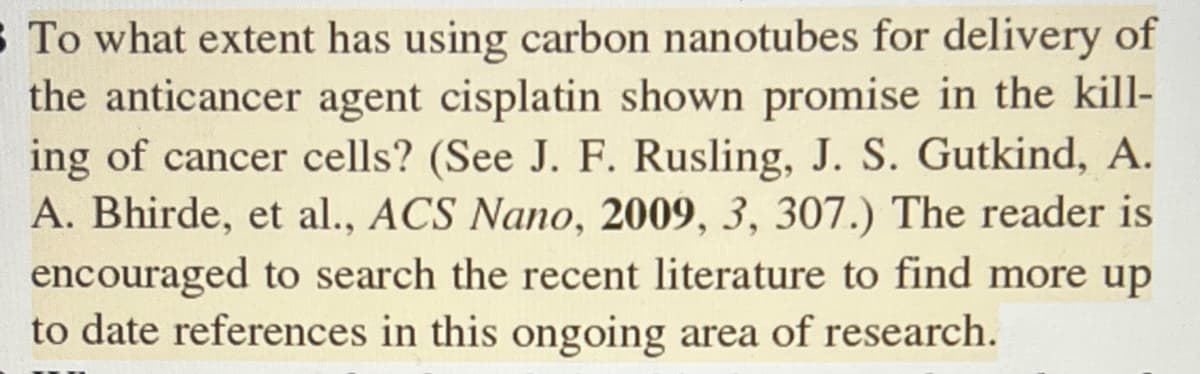 S To what extent has using carbon nanotubes for delivery of
the anticancer agent cisplatin shown promise in the kill-
ing of cancer cells? (See J. F. Rusling, J. S. Gutkind, A.
A. Bhirde, et al., ACS Nano, 2009, 3, 307.) The reader is
encouraged to search the recent literature to find more up
to date references in this ongoing area of research.
