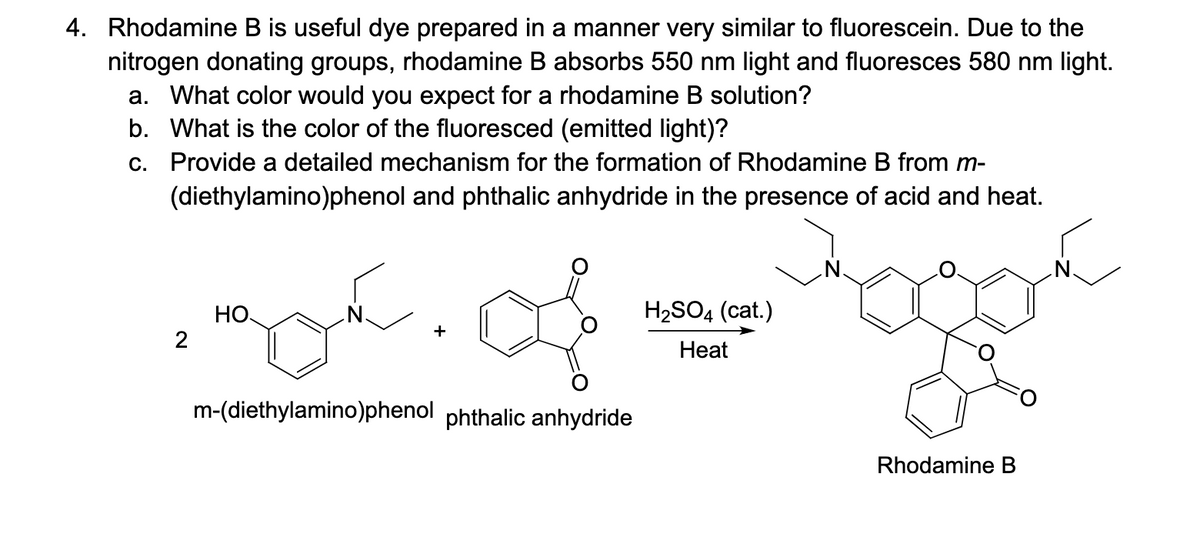 4. Rhodamine B is useful dye prepared in a manner very similar to fluorescein. Due to the
nitrogen donating groups, rhodamine B absorbs 550 nm light and fluoresces 580 nm light.
a. What color would you expect for a rhodamine B solution?
b. What is the color of the fluoresced (emitted light)?
c. Provide a detailed mechanism for the formation of Rhodamine B from m-
(diethylamino)phenol and phthalic anhydride in the presence of acid and heat.
2
НО.
سوم
m-(diethylamino)phenol phthalic anhydride
H₂SO4 (cat.)
Heat
Rhodamine B