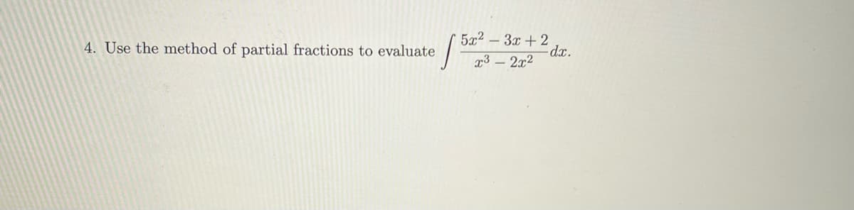 ### Problem 4: Method of Partial Fractions

Use the method of partial fractions to evaluate the following integral:
\[
\int \frac{5x^2 - 3x + 2}{x^3 - 2x^2} \, dx.
\]

### Solution Steps

1. **Factor the Denominator**:
   First, factor the denominator \( x^3 - 2x^2 \).
   \[
   x^3 - 2x^2 = x^2(x - 2)
   \]

2. **Set Up Partial Fractions**:
   Express the integrand as a sum of partial fractions.
   \[
   \frac{5x^2 - 3x + 2}{x^2(x - 2)} = \frac{A}{x} + \frac{B}{x^2} + \frac{C}{x - 2}
   \]

3. **Solve for \( A \), \( B \), and \( C \)**:
   Multiply through by the common denominator \( x^2(x - 2) \) to obtain:
   \[
   5x^2 - 3x + 2 = A x(x - 2) + B(x - 2) + C x^2
   \]

4. **Integrate Each Term**:
   Finally, integrate each partial fraction separately.

For detailed steps, refer to the educational content sections on partial fractions and integration techniques. 

Additionally, graphical representations (if any such as graphs or diagrams) can be drawn to better illustrate the method. In this case, there are no specific diagrams provided, but conceptual diagrams showing partial fraction decomposition could be helpful.