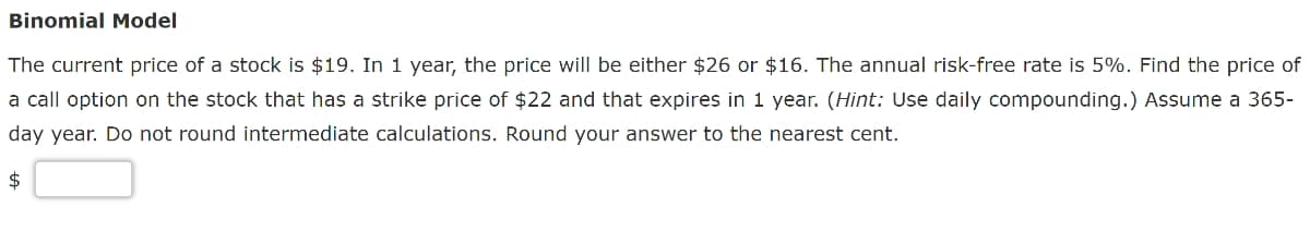 Binomial Model
The current price of a stock is $19. In 1 year, the price will be either $26 or $16. The annual risk-free rate is 5%. Find the price of
a call option on the stock that has a strike price of $22 and that expires in 1 year. (Hint: Use daily compounding.) Assume a 365-
day year. Do not round intermediate calculations. Round your answer to the nearest cent.
$