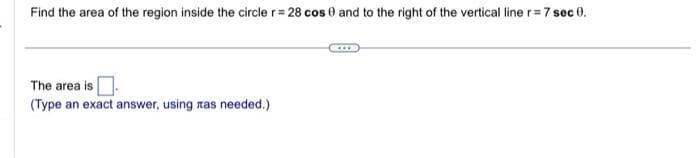 Find the area of the region inside the circle r = 28 cos 0 and to the right of the vertical line r = 7 sec 0.
The area is
(Type an exact answer, using ras needed.)