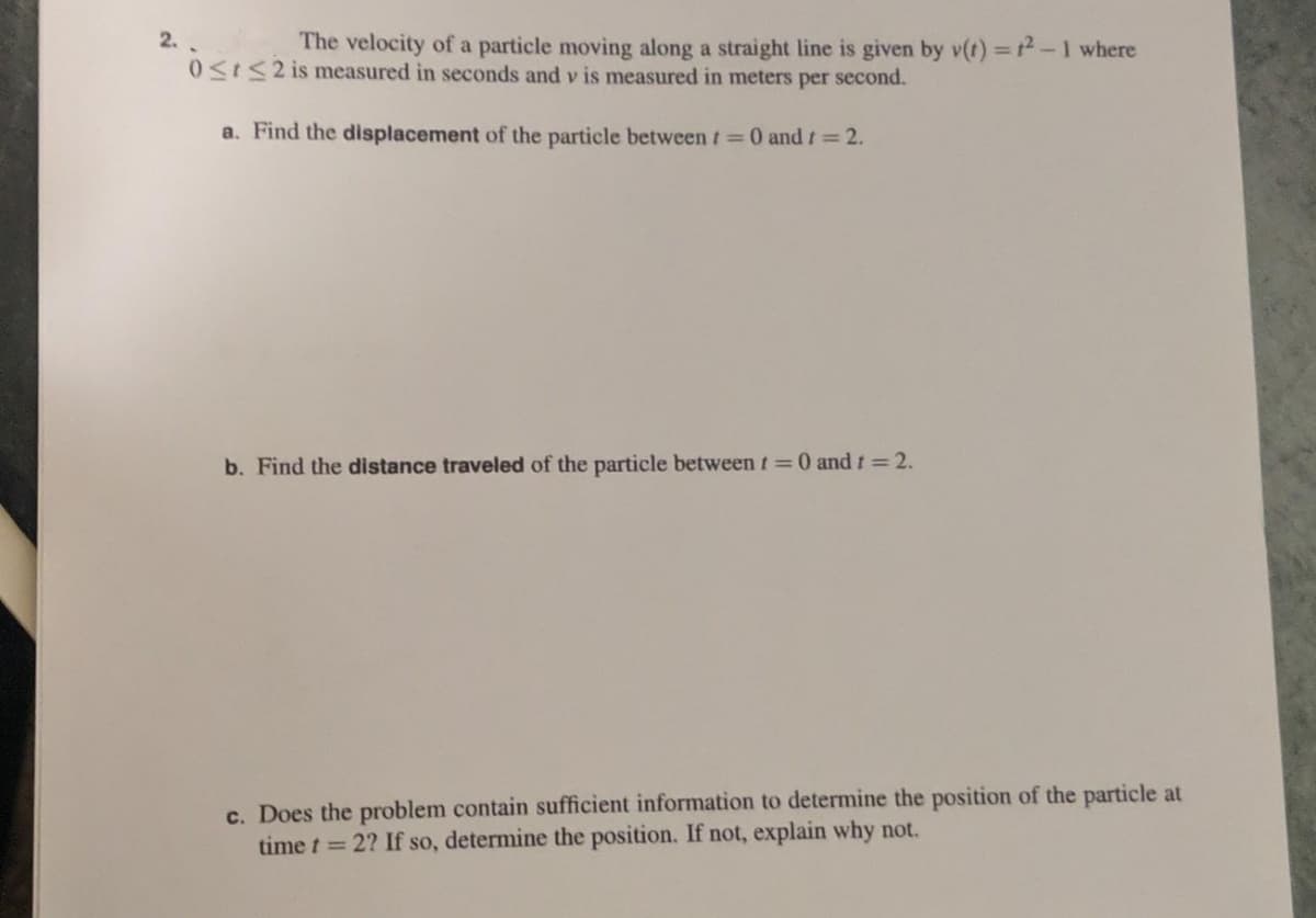 2.
The velocity of a particle moving along a straight line is given by v(t)=12-1 where
0≤t≤2 is measured in seconds and v is measured in meters per second.
a. Find the displacement of the particle between t = 0 and t = 2.
b. Find the distance traveled of the particle between t = 0 and t = 2.
c. Does the problem contain sufficient information to determine the position of the particle at
time t = 2? If so, determine the position. If not, explain why not.