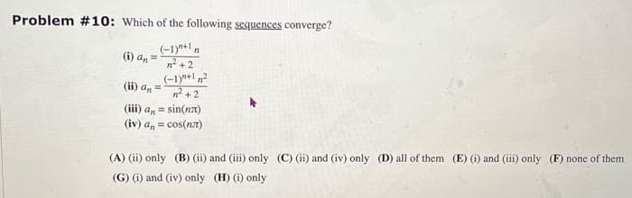 Problem #10: Which of the following sequences converge?
(-1)"+1 n
(i) an
1²+2
(-1)+1²
n²+2
(ii) an
(iii) a, = sin(n)
(iv) an = cos(nл)
(A) (ii) only (B) (ii) and (iii) only (C) (ii) and (iv) only (D) all of them (E) (i) and (iii) only (F) none of them
(G) (i) and (iv) only (H) (i) only