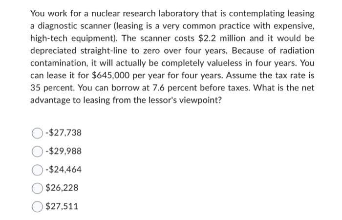 You work for a nuclear research laboratory that is contemplating leasing
a diagnostic scanner (leasing is a very common practice with expensive,
high-tech equipment). The scanner costs $2.2 million and it would be
depreciated straight-line to zero over four years. Because of radiation
contamination, it will actually be completely valueless in four years. You
can lease it for $645,000 per year for four years. Assume the tax rate is
35 percent. You can borrow at 7.6 percent before taxes. What is the net
advantage to leasing from the lessor's viewpoint?
-$27,738
-$29,988
-$24,464
$26,228
$27,511