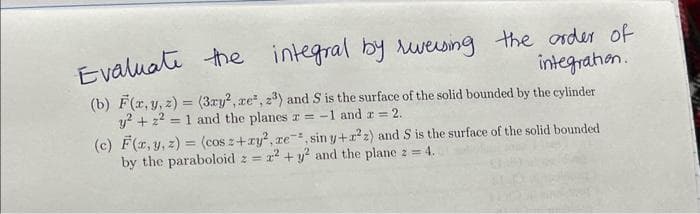 Evaluate the integral by reversing the order of
integration.
(b) F(x, y, z)= (3xy², ze², 23) and S is the surface of the solid bounded by the cylinder
y² + 2² = 1 and the planes x= -1 and x = 2.
(c) F(x, y, z) = (cos z +ry², re, sin y+r²2) and S is the surface of the solid bounded
by the paraboloid z = r² + y2 and the plane z = 4.