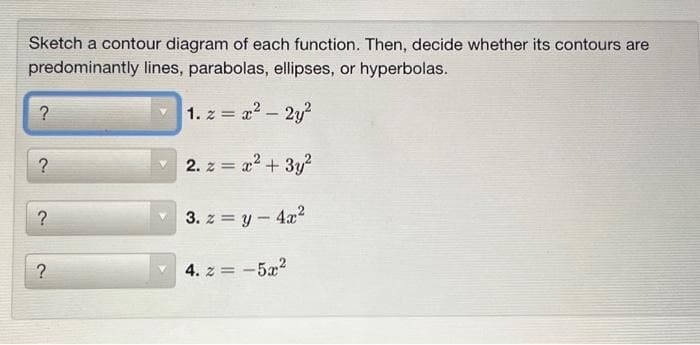 Sketch a contour diagram of each function. Then, decide whether its contours are
predominantly lines, parabolas, ellipses, or hyperbolas.
1. z = x²-2y²
2. z = x² + 3y²
3. z = y - 4x²
?
?
?
?
4. z = -5x²