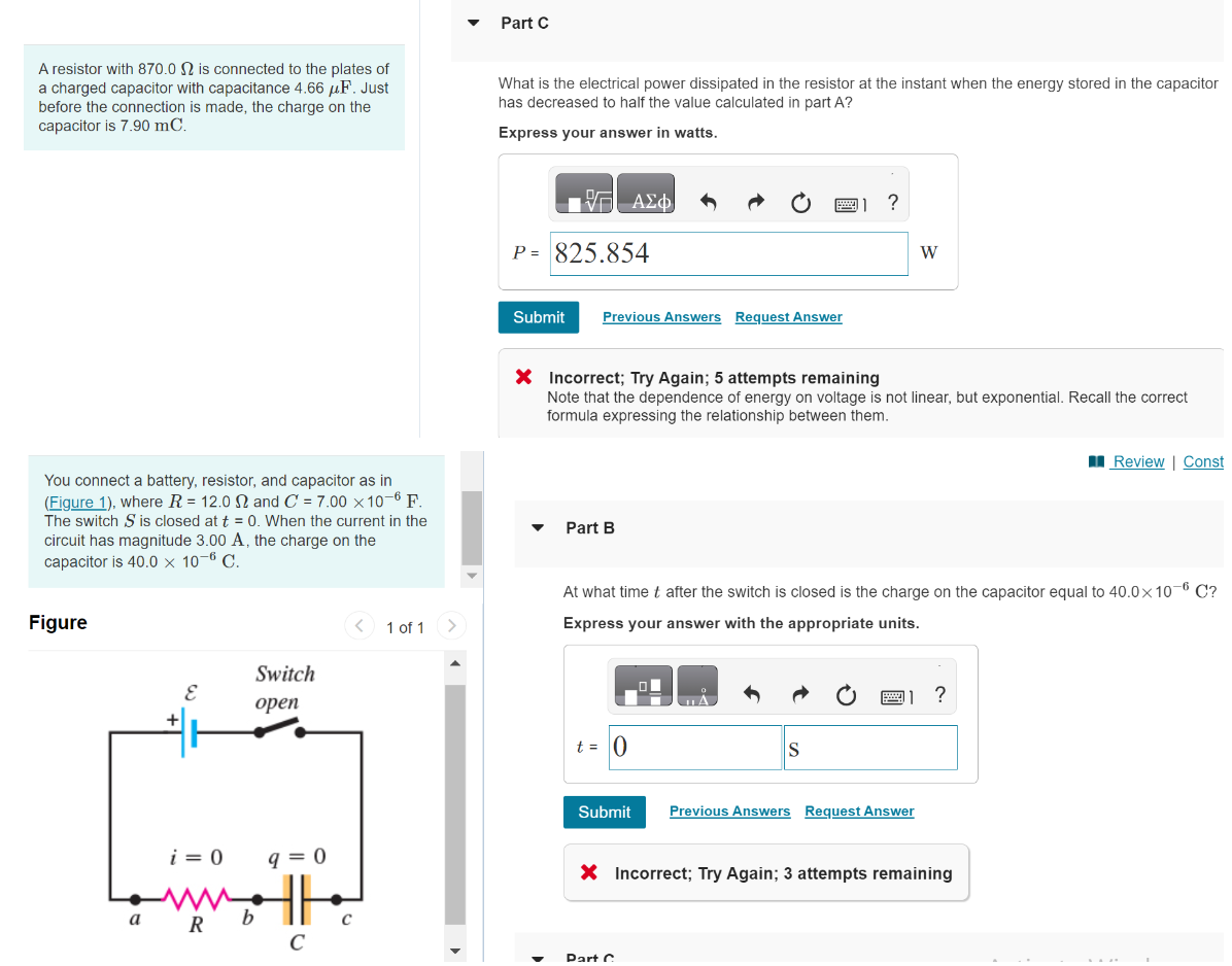 A resistor with 870.0 2 is connected to the plates of
a charged capacitor with capacitance 4.66 μF. Just
before the connection is made, the charge on the
capacitor is 7.90 mC.
You connect a battery, resistor, and capacitor as in
(Figure 1), where R = 12.0 2 and C= 7.00 x 10-6 F.
The switch S is closed at t = 0. When the current in the
circuit has magnitude 3.00 A, the charge on the
capacitor is 40.0 x 10-6 C.
Figure
a
E
i = 0
R
Switch
open
q=0
HR
b
C
1 of 1 >
Part C
What is the electrical power dissipated in the resistor at the instant when the energy stored in the capacitor
has decreased to half the value calculated in part A?
Express your answer in watts.
17 ΑΣΦ
P = 825.854
Submit
Previous Answers Request Answer
Part B
X Incorrect; Try Again; 5 attempts remaining
Note that the dependence of energy on voltage is not linear, but exponential. Recall the correct
formula expressing the relationship between them.
t = 0
?
At what time t after the switch is closed is the charge on the capacitor equal to 40.0x10-6 C?
Express your answer with the appropriate units.
S
W
Submit Previous Answers Request Answer
Part C
?
X Incorrect; Try Again; 3 attempts remaining
Review | Const