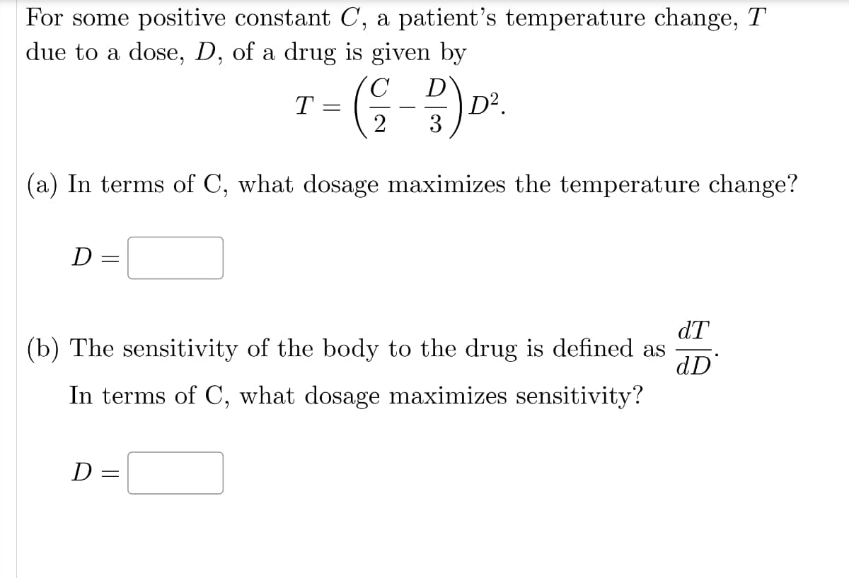 For some positive constant C, a patient's temperature change, T
due to a dose, D, of a drug is given by
D=
(a) In terms of C, what dosage maximizes the temperature change?
=
D
T
-
=
C
D
(²-2) 0².
3
dT
(b) The sensitivity of the body to the drug is defined as
dD
In terms of C, what dosage maximizes sensitivity?