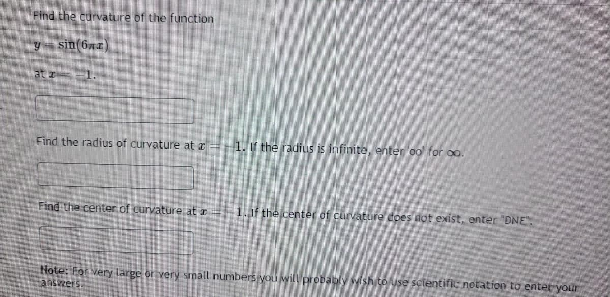 Find the curvature of the function
y = sin(672)
at z = -1.
Find the radius of curvature at x =
Find the center of curvature at a
1. If the radius is infinite, enter oo for co.
-1. If the center of curvature does not exist, enter "DNE".
Note: For very large or very small numbers you will probably wish to use scientific notation to enter your
answers.