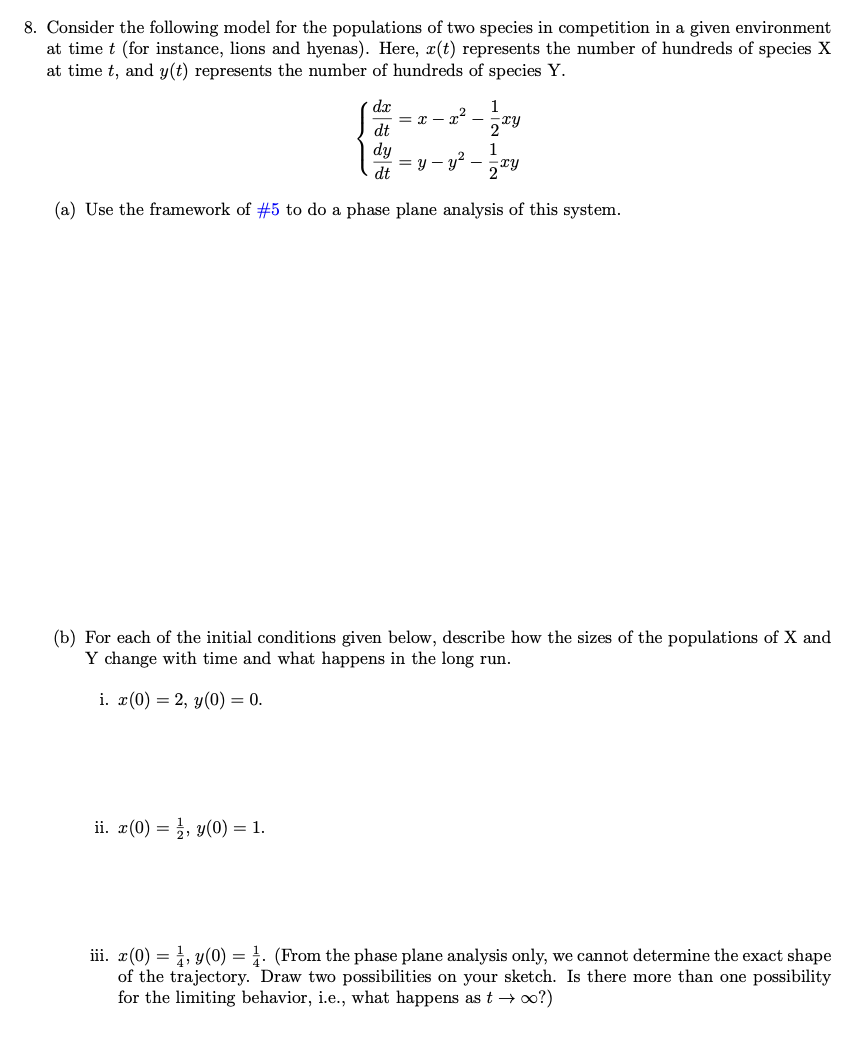 8. Consider the following model for the populations of two species in competition in a given environment
at time t (for instance, lions and hyenas). Here, r(t) represents the number of hundreds of species X
at time t, and y(t) represents the number of hundreds of species Y.
=x-x²_
=y-y²
dx
dt
dy
dt
1
2 ty
1
2xy
(a) Use the framework of #5 to do a phase plane analysis of this system.
ii. x(0)= ¹, y(0) = 1.
-
(b) For each of the initial conditions given below, describe how the sizes of the populations of X and
Y change with time and what happens in the long run.
i. x(0) = 2, y (0) = 0.
iii. x(0) = 1, y(0) = 1. (From the phase plane analysis only, we cannot determine the exact shape
of the trajectory. Draw two possibilities on your sketch. Is there more than one possibility
for the limiting behavior, i.e., what happens as t → ∞o?)