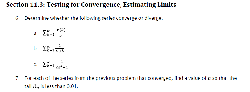 Section 11.3: Testing for Convergence, Estimating Limits
6. Determine whether the following series converge or diverge.
In(k)
a.
100
ΣΚ=1 k
1
b. Σx=1k-3k
100
C.
1
12k²-1
Σ=1
7. For each of the series from the previous problem that converged, find a value of n so that the
tail R₂ is less than 0.01.
