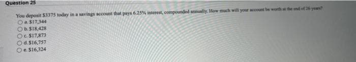 Question 25
You deposit $3375 today in a savings account that pays 6.25% interest, compounded annually. How much will your account be worth at the end of 26 years?
O a. $17,344
Ob. $18,428
Oc. $17,873
O d. $16,757
Oe. $16,324