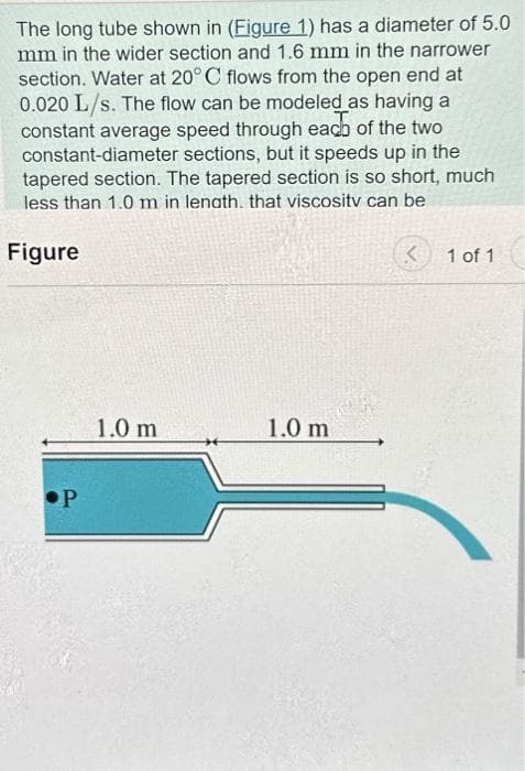 The long tube shown in (Figure 1) has a diameter of 5.0
mm in the wider section and 1.6 mm in the narrower
section. Water at 20° C flows from the open end at
0.020 L/s. The flow can be modeled as having a
constant average speed through each of the two
constant-diameter sections, but it speeds up in the
tapered section. The tapered section is so short, much
less than 1.0 m in lenath. that viscosity can be
Figure
P
1.0 m
1.0 m
<
1 of 1