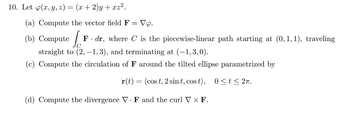 10. Let y(x, y, z) = (x+2)y+xz².
(a) Compute the vector field F = Vy.
(b) Compute [F F. dr, where C is the piecewise-linear path starting at (0,1,1), traveling
straight to (2,-1, 3), and terminating at (-1,3,0).
(c) Compute the circulation of around the tilted ellipse parametrized by
r(t)= (cost, 2 sint, cost), 0≤t ≤ 2π.
(d) Compute the divergence VF and the curl V × F.