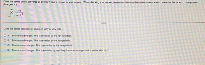 Does the series below converge or diverge? Give a reason for your answer. (When checking your answer, remember there may be more than one way to determine the series' convergence or
divergence.)
-6.
Σ
n-1 (n+2)²
Does the series converge or diverge? Why or why not?
OA. The series diverges. This is revealed by the nith-term test.
OB. The series diverges. This is revealed by the integral test
OC. The series converges. This is revealed by the integral test.
OD. The series converges. This is revealed by rewriting the series as a geometric series with r <1.