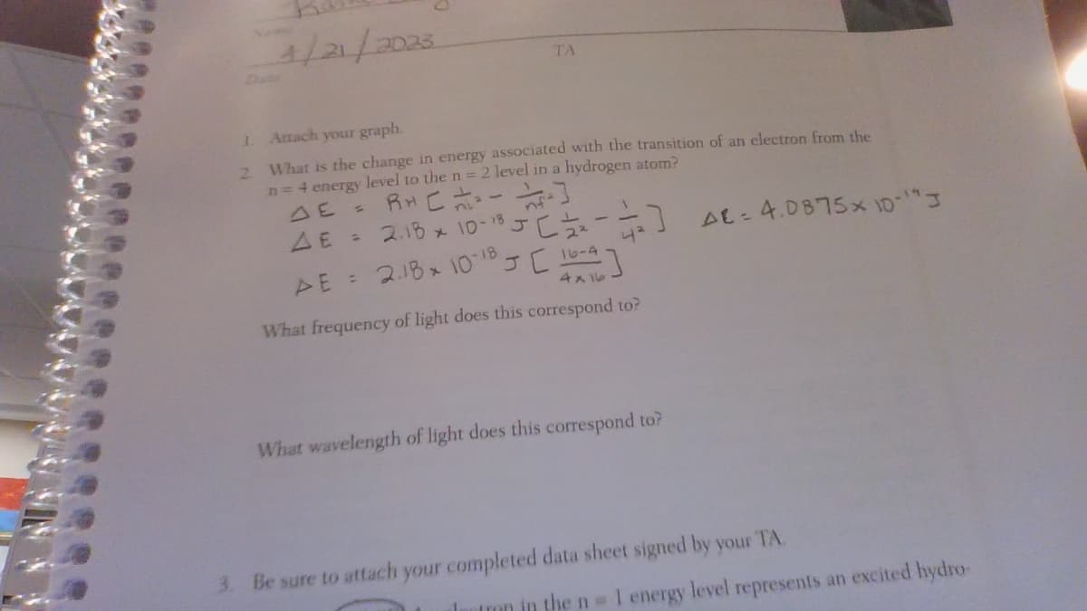 4/21/2023
TA
3.
Artach your graph.
2. What is the change in energy associated with the transition of an electron from the
n = 4 energy level to the n = 2 level in a hydrogen atom?
DE
S
nf
RH [====]
AE = 2.18 10-18 J[ 12/2
AE = 218 × 10-18 J[164]
What frequency of light does this correspond to?
4²
What wavelength of light does this correspond to?
1
AE: 4.0875x10-19 J
3. Be sure to attach your completed data sheet signed by your TA
tron in the n = 1 energy level represents an excited hydro-